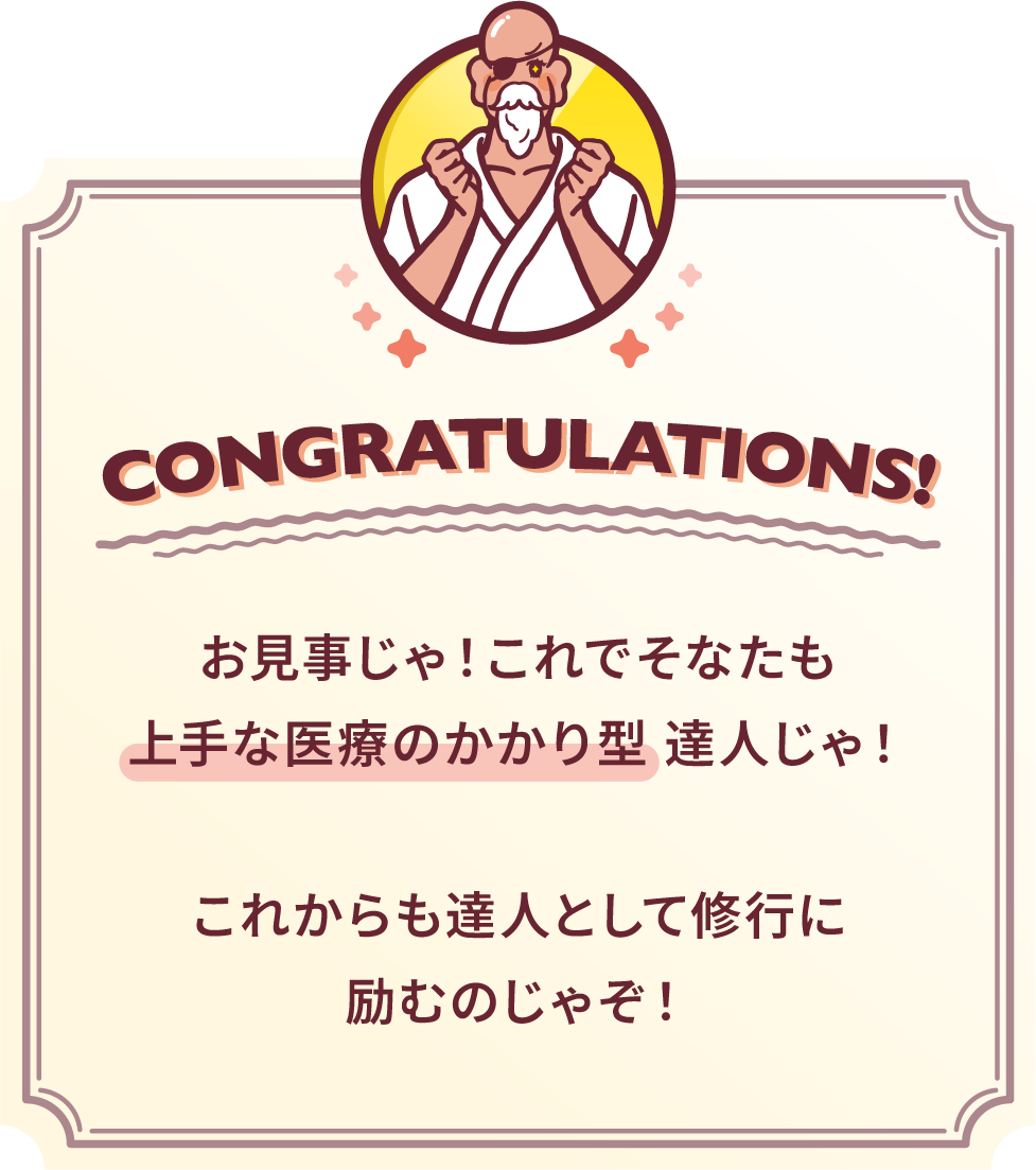 お見事じゃ！これでそなたも上手な医療のかかり型達人じゃ！これからも達人として修行に励むのじゃぞ！