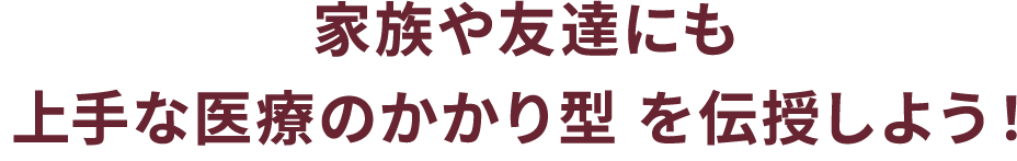 家族や友達にも上手な医療のかかり型 を伝授しよう！